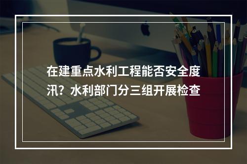 在建重点水利工程能否安全度汛？水利部门分三组开展检查