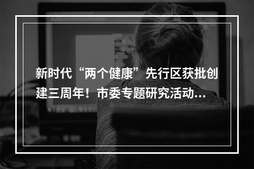 新时代“两个健康”先行区获批创建三周年！市委专题研究活动安排