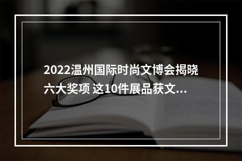 2022温州国际时尚文博会揭晓六大奖项 这10件展品获文化创意金奖