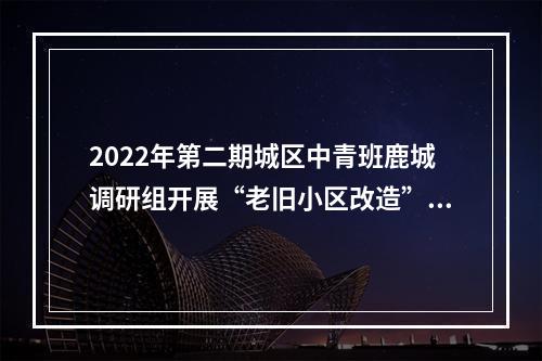 2022年第二期城区中青班鹿城调研组开展“老旧小区改造”专题调研活动