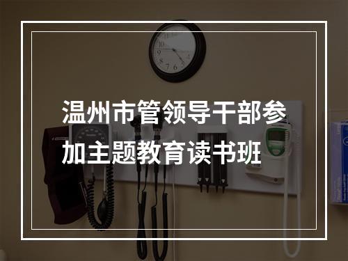 温州市管领导干部参加主题教育读书班