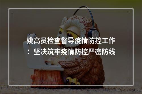 姚高员检查督导疫情防控工作：坚决筑牢疫情防控严密防线