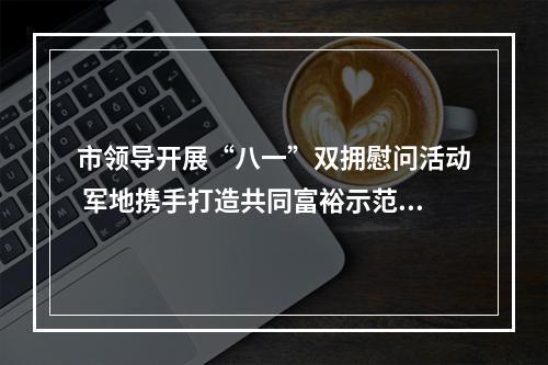 市领导开展“八一”双拥慰问活动 军地携手打造共同富裕示范区市域样板