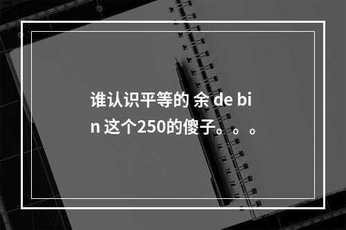 谁认识平等的 余 de bin 这个250的傻子。。。