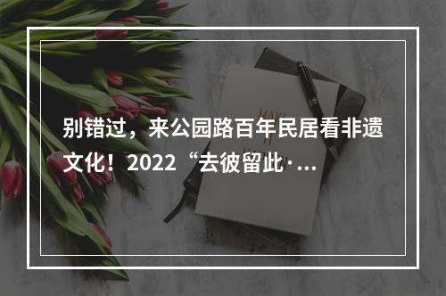 别错过，来公园路百年民居看非遗文化！2022“去彼留此·时务非遗”生活美学展开幕了