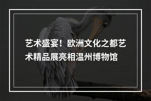 艺术盛宴！欧洲文化之都艺术精品展亮相温州博物馆