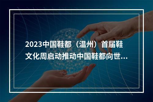 2023中国鞋都（温州）首届鞋文化周启动推动中国鞋都向世界鞋都迈进