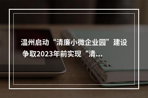 温州启动“清廉小微企业园”建设 争取2023年前实现“清廉小微企业园”全覆盖