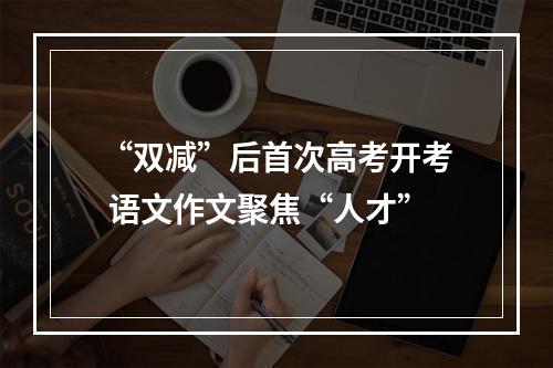 “双减”后首次高考开考 语文作文聚焦“人才”
