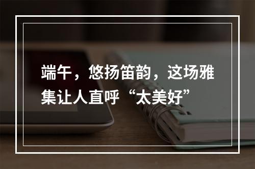 端午，悠扬笛韵，这场雅集让人直呼“太美好”