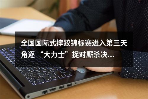 全国国际式摔跤锦标赛进入第三天角逐 “大力士”捉对厮杀决出四枚金牌