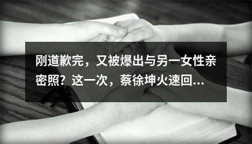 刚道歉完，又被爆出与另一女性亲密照？这一次，蔡徐坤火速回应
