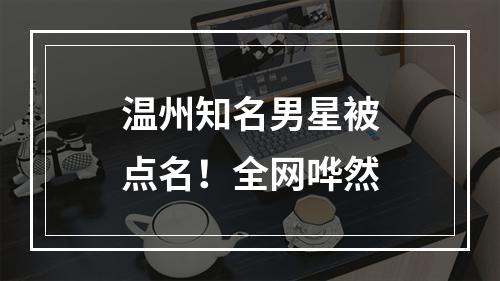 温州知名男星被点名！全网哗然
