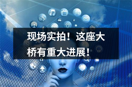 现场实拍！这座大桥有重大进展！