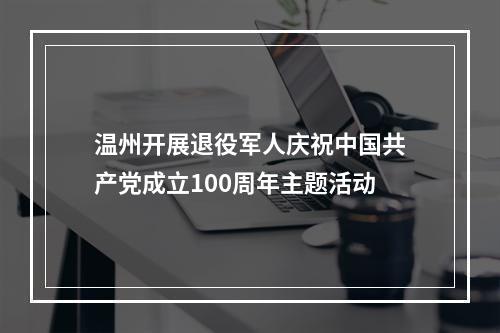 温州开展退役军人庆祝中国共产党成立100周年主题活动