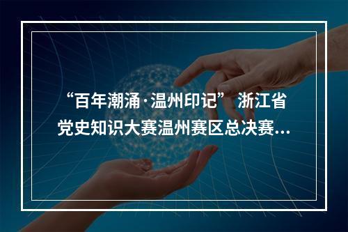“百年潮涌·温州印记” 浙江省党史知识大赛温州赛区总决赛举行