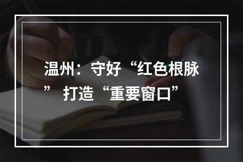 温州：守好“红色根脉” 打造“重要窗口”