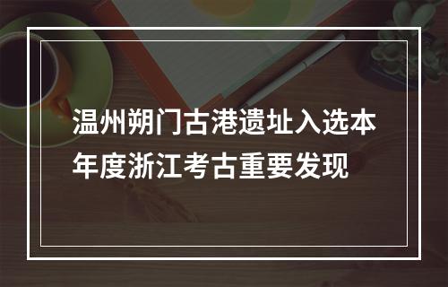 温州朔门古港遗址入选本年度浙江考古重要发现