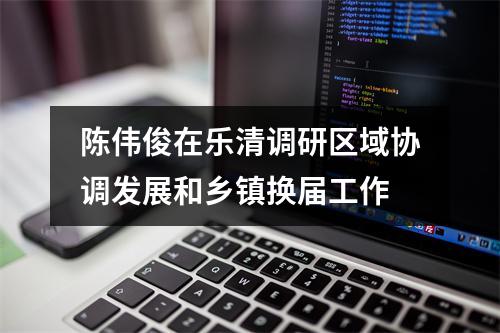 陈伟俊在乐清调研区域协调发展和乡镇换届工作