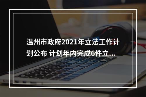 温州市政府2021年立法工作计划公布 计划年内完成6件立法项目