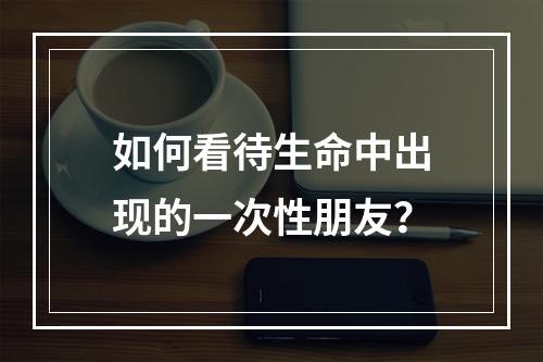 如何看待生命中出现的一次性朋友？