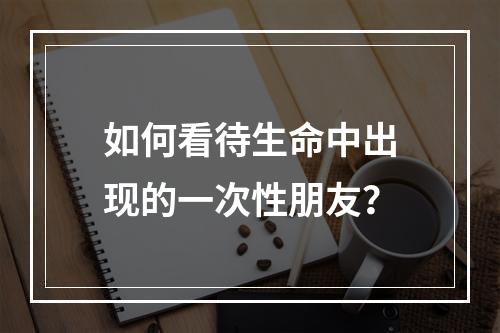 如何看待生命中出现的一次性朋友？