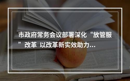 市政府常务会议部署深化“放管服”改革  以改革新实效助力打造一流营商环境
