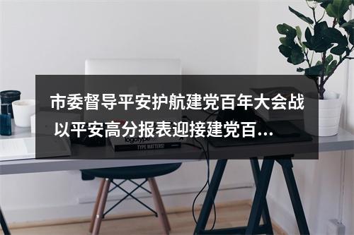 市委督导平安护航建党百年大会战 以平安高分报表迎接建党百年