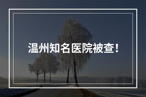 温州知名医院被查！