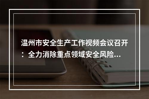 温州市安全生产工作视频会议召开：全力消除重点领域安全风险隐患