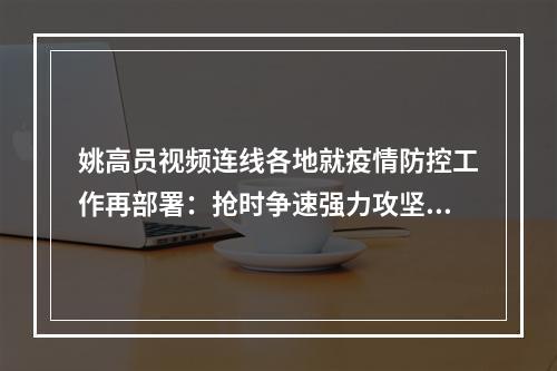 姚高员视频连线各地就疫情防控工作再部署：抢时争速强力攻坚推动形势持续稳定向好