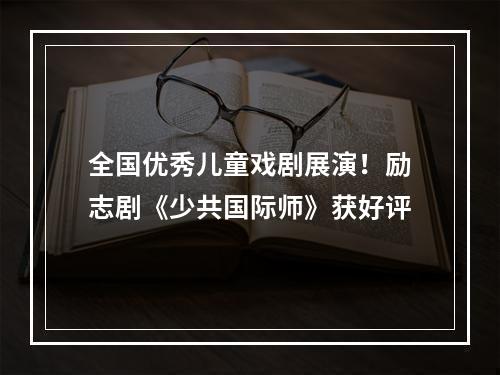 全国优秀儿童戏剧展演！励志剧《少共国际师》获好评