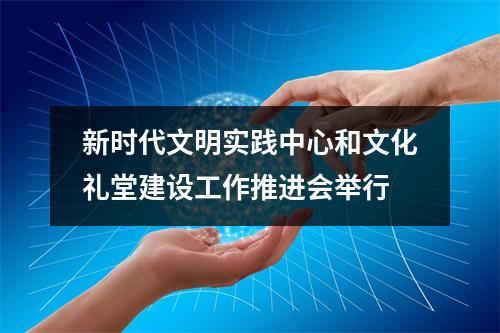 新时代文明实践中心和文化礼堂建设工作推进会举行