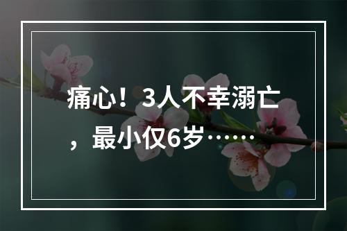 痛心！3人不幸溺亡，最小仅6岁……