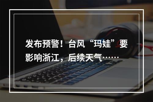 发布预警！台风“玛娃”要影响浙江，后续天气……