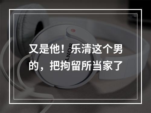 又是他！乐清这个男的，把拘留所当家了