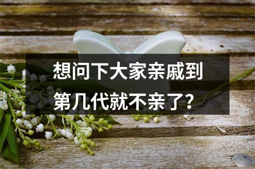 想问下大家亲戚到第几代就不亲了？