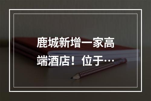 鹿城新增一家高端酒店！位于…