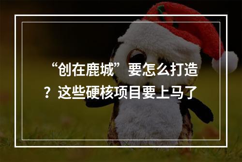 “创在鹿城”要怎么打造？这些硬核项目要上马了