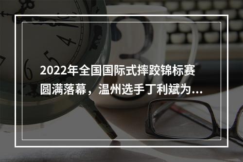 2022年全国国际式摔跤锦标赛圆满落幕，温州选手丁利斌为浙江队夺唯一一金