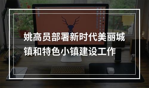 姚高员部署新时代美丽城镇和特色小镇建设工作
