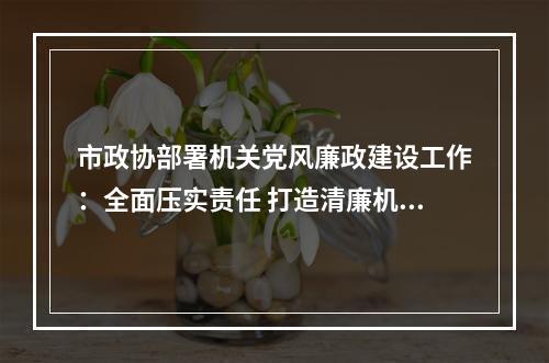 市政协部署机关党风廉政建设工作：全面压实责任 打造清廉机关