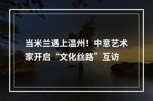 当米兰遇上温州！中意艺术家开启“文化丝路”互访