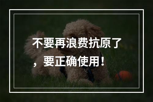 不要再浪费抗原了，要正确使用！