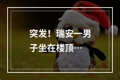 突发！瑞安一男子坐在楼顶…
