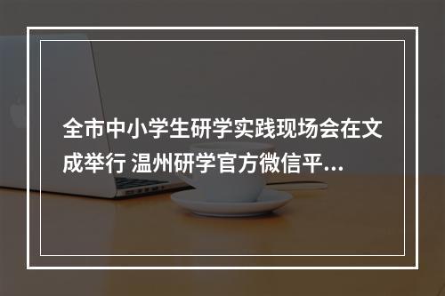 全市中小学生研学实践现场会在文成举行 温州研学官方微信平台上线