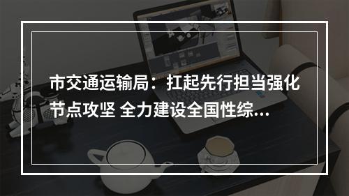市交通运输局：扛起先行担当强化节点攻坚 全力建设全国性综合交通枢纽城市