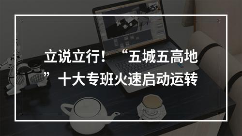 立说立行！“五城五高地”十大专班火速启动运转
