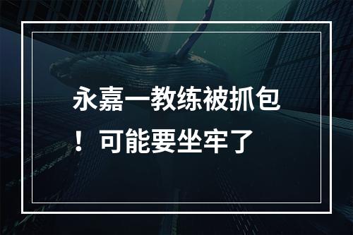 永嘉一教练被抓包！可能要坐牢了