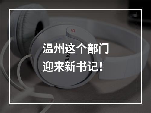 温州这个部门迎来新书记！